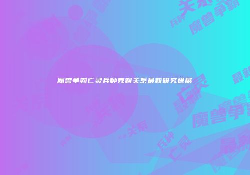 魔兽争霸亡灵兵种克制关系最新研究进展