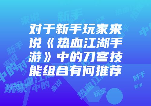 对于新手玩家来说《热血江湖手游》中的刀客技能组合有何推荐