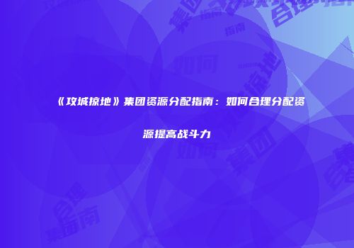 《攻城掠地》集团资源分配指南：如何合理分配资源提高战斗力