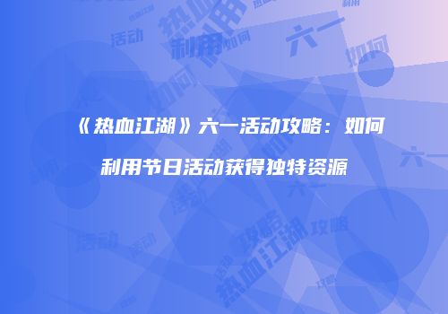 《热血江湖》六一活动攻略：如何利用节日活动获得独特资源