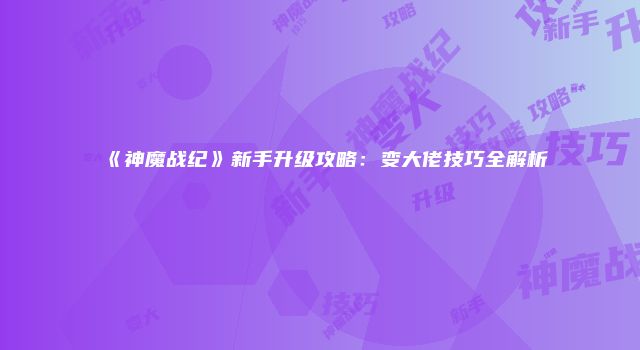 《神魔战纪》新手升级攻略：变大佬技巧全解析