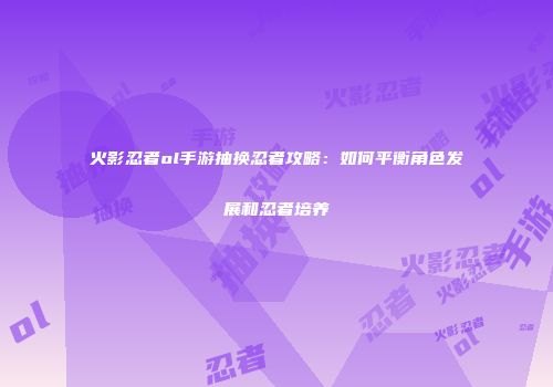 火影忍者ol手游抽换忍者攻略：如何平衡角色发展和忍者培养