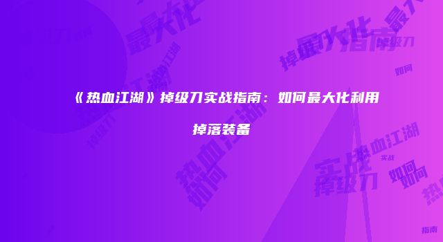 《热血江湖》掉级刀实战指南:如何最大化利用掉落装备