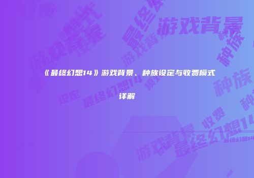 《最终幻想14》游戏背景、种族设定与收费模式详解