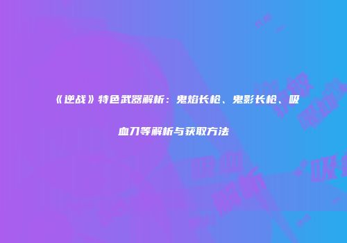 《逆战》特色武器解析：鬼焰长枪、鬼影长枪、吸血刀等解析与获取方法