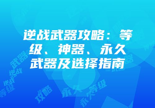 逆战武器攻略：等级、神器、永久武器及选择指南