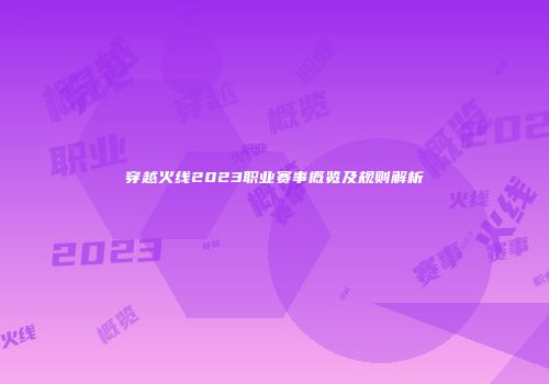 穿越火线2023职业赛事概览及规则解析