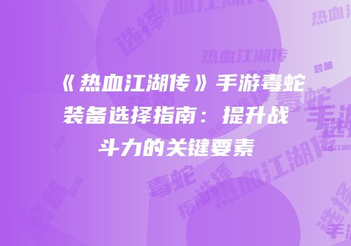 《热血江湖传》手游毒蛇装备选择指南：提升战斗力的关键要素