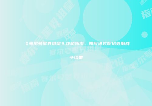 《赛尔号星界祖皇》攻略指南：如何通过配招影响战斗结果