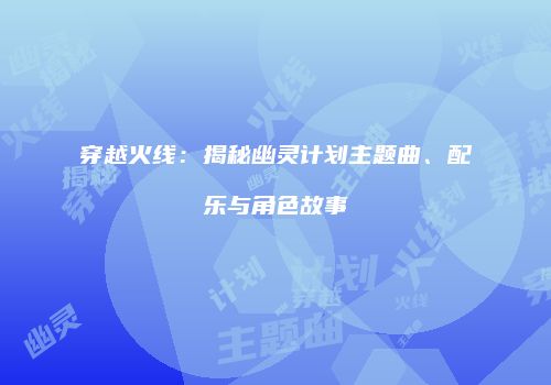 穿越火线：揭秘幽灵计划主题曲、配乐与角色故事
