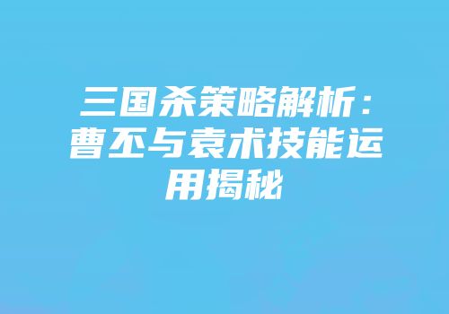 三国杀策略解析：曹丕与袁术技能运用揭秘