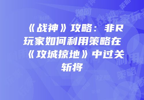《战神》攻略：非R玩家如何利用策略在《攻城掠地》中过关斩将