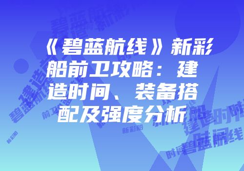 《碧蓝航线》新彩船前卫攻略：建造时间、装备搭配及强度分析