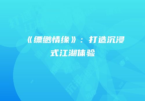 《缥缈情缘》：打造沉浸式江湖体验