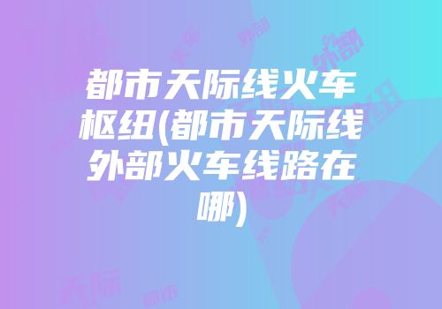 都市天际线火车枢纽(都市天际线外部火车线路在哪)