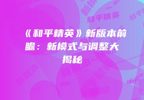 《和平精英》新版本前瞻：新模式与调整大揭秘