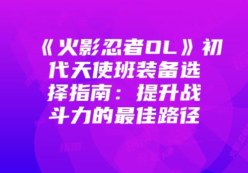 《火影忍者OL》初代天使班装备选择指南：提升战斗力的最佳路径