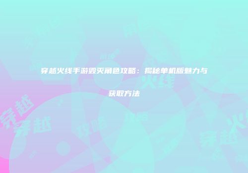 穿越火线手游毁灭角色攻略：揭秘单机版魅力与获取方法