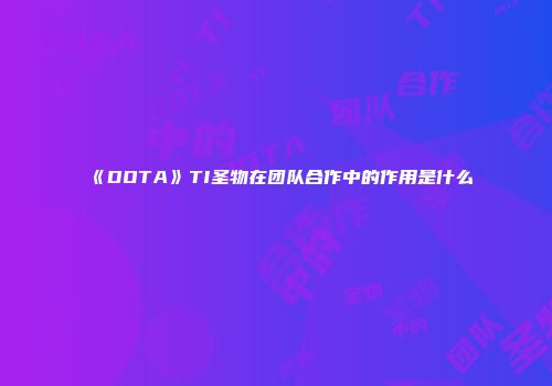 《DOTA》TI圣物在团队合作中的作用是什么