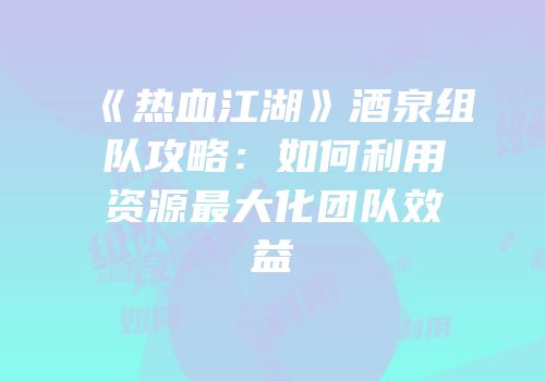 《热血江湖》酒泉组队攻略：如何利用资源最大化团队效益