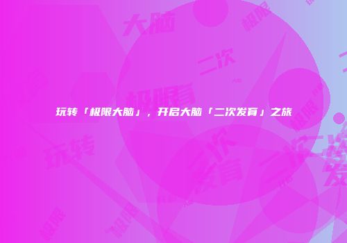 玩转「极限大脑」，开启大脑「二次发育」之旅
