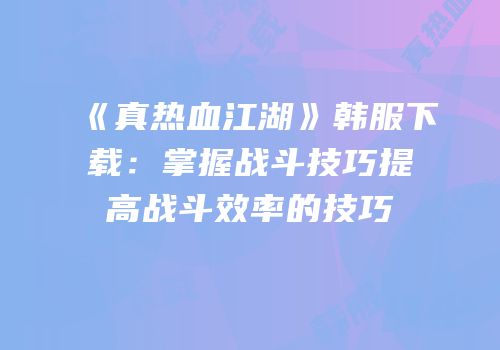 《真热血江湖》韩服下载：掌握战斗技巧提高战斗效率的技巧