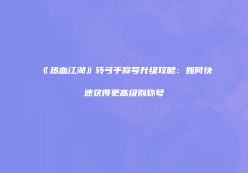 《热血江湖》转弓手称号升级攻略：如何快速获得更高级别称号