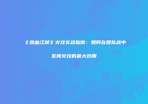 《热血江湖》火攻实战指南：如何在团队战中发挥火攻的最大效用