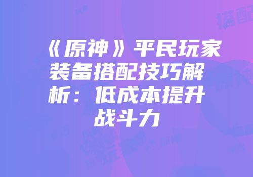 《原神》平民玩家装备搭配技巧解析：低成本提升战斗力