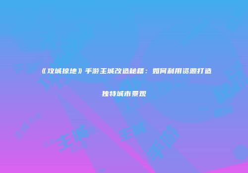 《攻城掠地》手游主城改造秘籍：如何利用资源打造独特城市景观