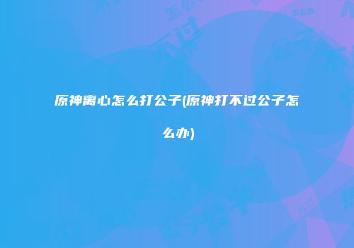 原神离心怎么打公子(原神打不过公子怎么办)