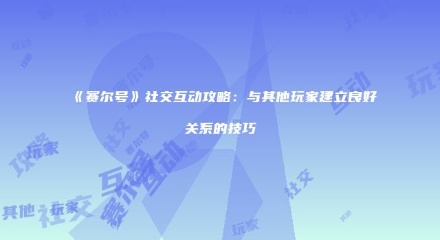 《赛尔号》社交互动攻略:与其他玩家建立良好关系的技巧