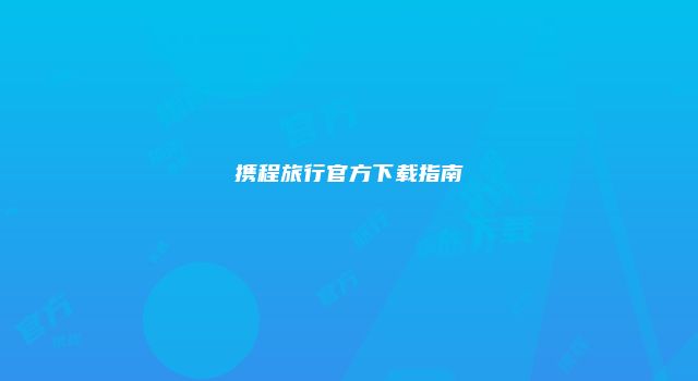 携程旅行官方下载指南