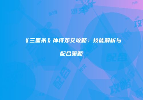 《三国杀》神将邓艾攻略：技能解析与配合策略