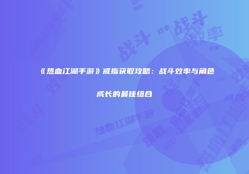 《热血江湖手游》戒指获取攻略：战斗效率与角色成长的最佳组合