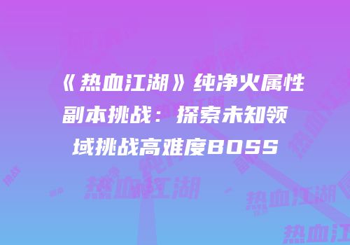 《热血江湖》纯净火属性副本挑战:探索未知领域挑战高难度BOSS