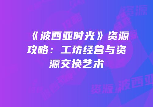 《波西亚时光》资源攻略：工坊经营与资源交换艺术