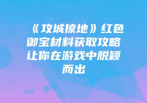 《攻城掠地》红色御宝材料获取攻略让你在游戏中脱颖而出