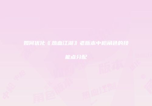 如何优化《热血江湖》老版本中枪角色的技能点分配