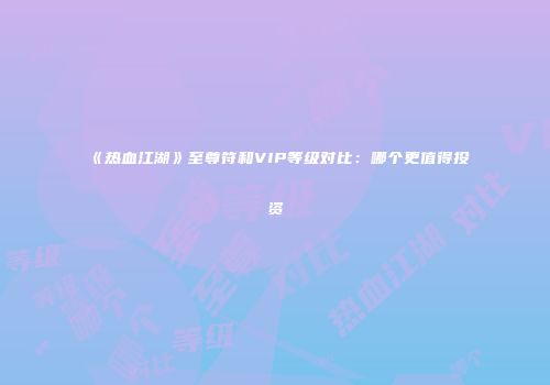 《热血江湖》至尊符和VIP等级对比：哪个更值得投资