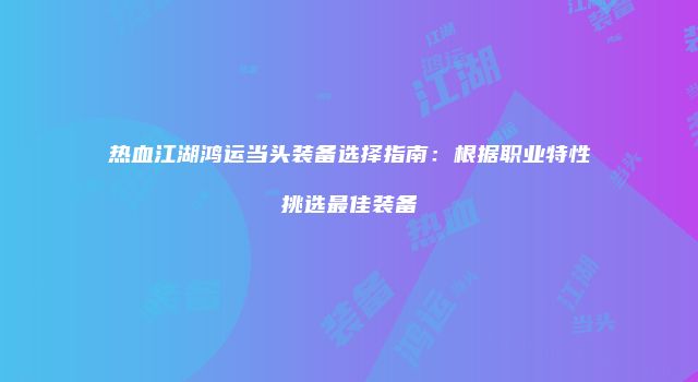 热血江湖鸿运当头装备选择指南:根据职业特性挑选最佳装备