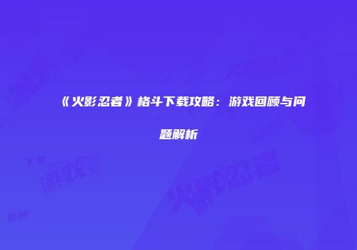 《火影忍者》格斗下载攻略：游戏回顾与问题解析