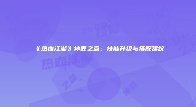 《热血江湖》神匠之盒：技能升级与搭配建议