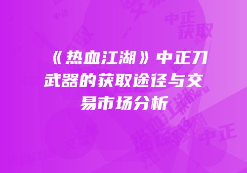 《热血江湖》中正刀武器的获取途径与交易市场分析