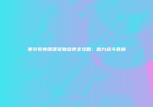 赛尔号神潇潇宠物培养全攻略：助力战斗胜利