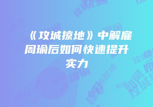 《攻城掠地》中解雇周瑜后如何快速提升实力