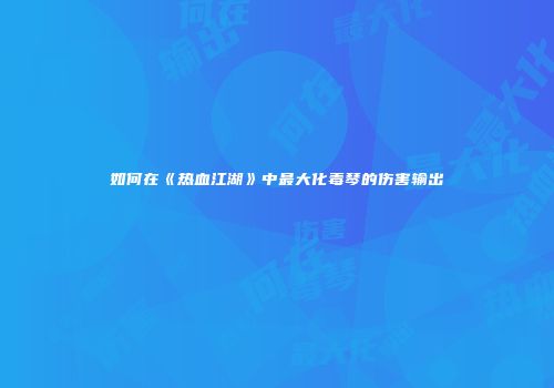 如何在《热血江湖》中最大化毒琴的伤害输出