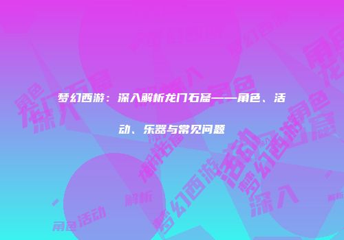 梦幻西游：深入解析龙门石窟——角色、活动、乐器与常见问题