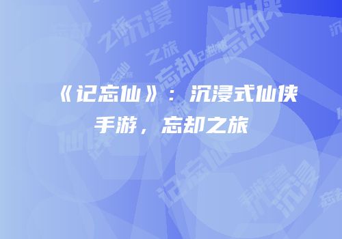 《记忘仙》：沉浸式仙侠手游，忘却之旅