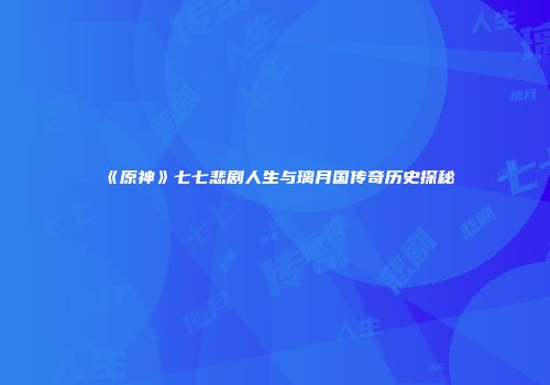 《原神》七七悲剧人生与璃月国传奇历史探秘